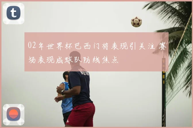 02年世界杯巴西门将表现引关注 赛场表现成球队防线焦点