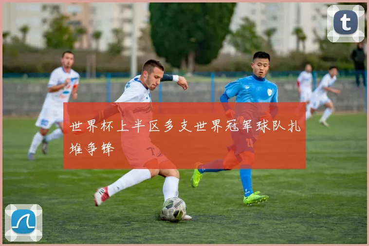 世界杯上半区多支世界冠军球队扎堆争锋
