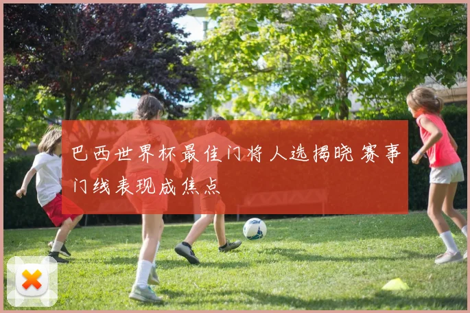 巴西世界杯最佳门将人选揭晓 赛事门线表现成焦点