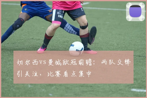 切尔西vs曼城欧冠前瞻:两队交锋引关注,比赛看点集中