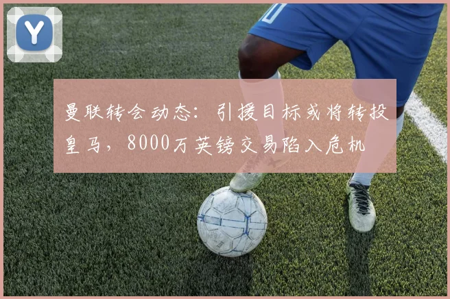 曼联转会动态：引援目标或将转投皇马，8000万英镑交易陷入危机