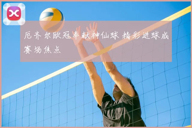 厄齐尔欧冠奉献神仙球 精彩进球成赛场焦点