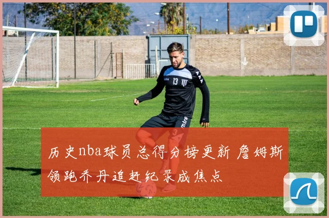 历史nba球员总得分榜更新 詹姆斯领跑乔丹追赶纪录成焦点
