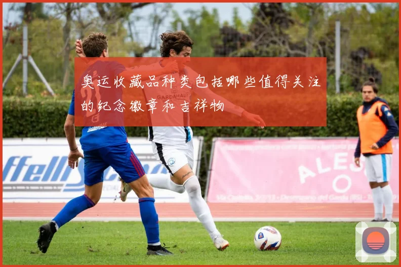 奥运收藏品种类包括哪些值得关注的纪念徽章和吉祥物