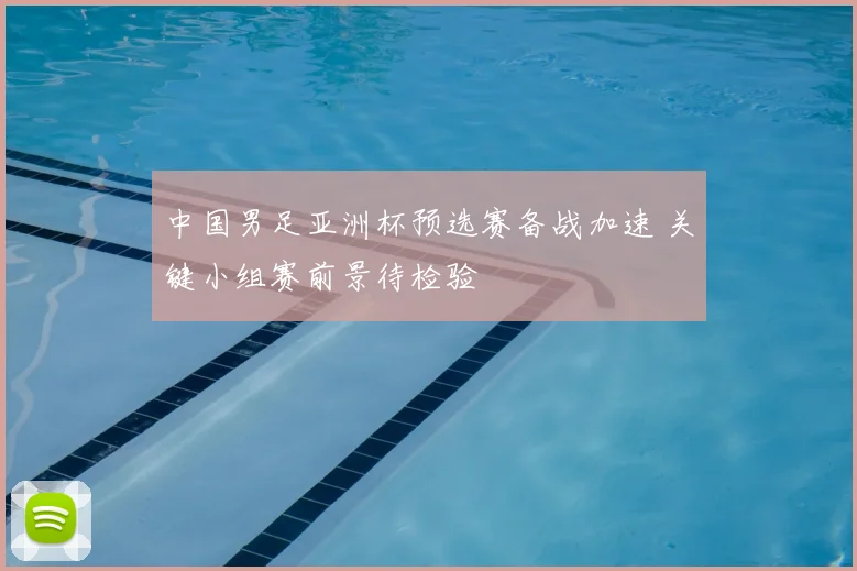 中国男足亚洲杯预选赛备战加速 关键小组赛前景待检验
