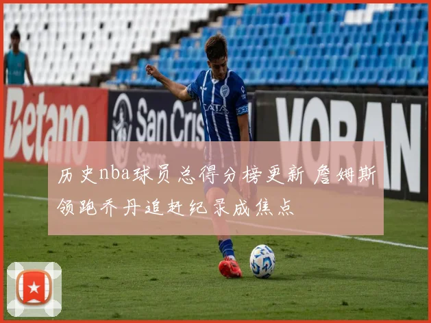 历史nba球员总得分榜更新 詹姆斯领跑乔丹追赶纪录成焦点