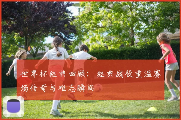 世界杯经典回顾:经典战役重温赛场传奇与难忘瞬间