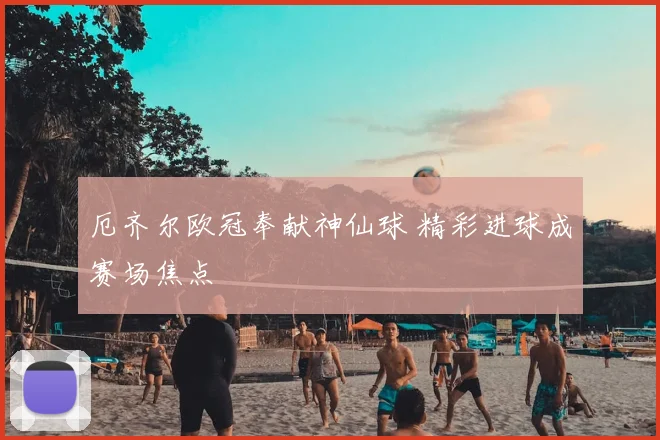 厄齐尔欧冠奉献神仙球 精彩进球成赛场焦点