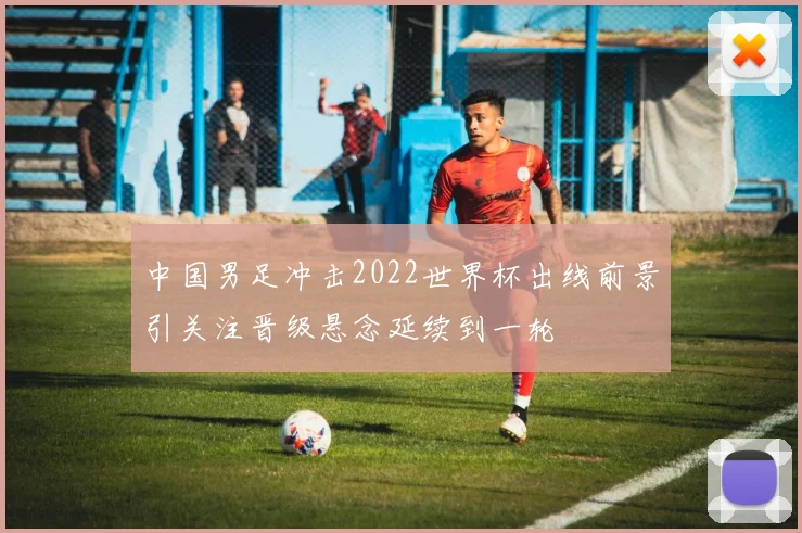 中国男足冲击2022世界杯出线前景引关注晋级悬念延续到一轮