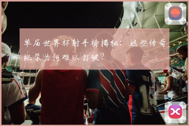 单届世界杯射手榜揭秘：这些传奇纪录为何难以打破？
